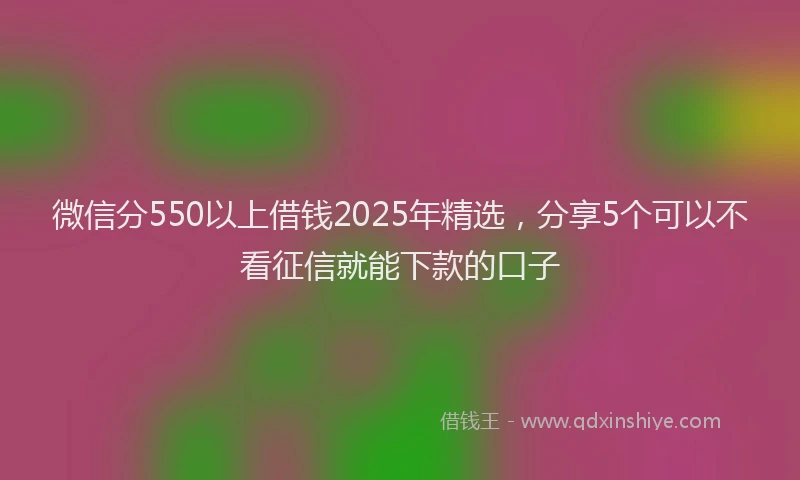 微信分550以上借钱2025年精选，分享5个可以不看征信就能下款的口子