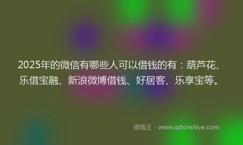2025年的微信有哪些人可以借钱的有：葫芦花、乐借宝融、新浪微博借钱、好居客、乐享宝等。