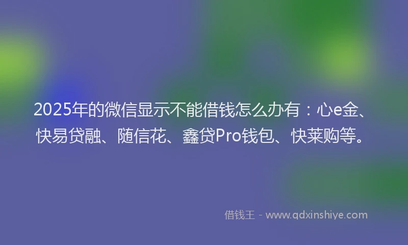 2025年的微信显示不能借钱怎么办有：心e金、快易贷融、随信花、鑫贷Pro钱包、快莱购等。
