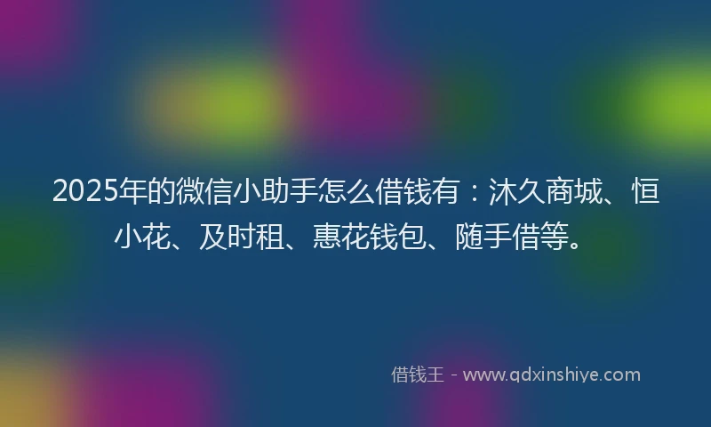 2025年的微信小助手怎么借钱有：沐久商城、恒小花、及时租、惠花钱包、随手借等。