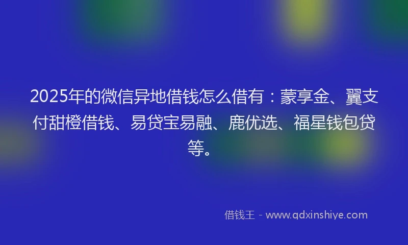 2025年的微信异地借钱怎么借有：蒙享金、翼支付甜橙借钱、易贷宝易融、鹿优选、福星钱包贷等。