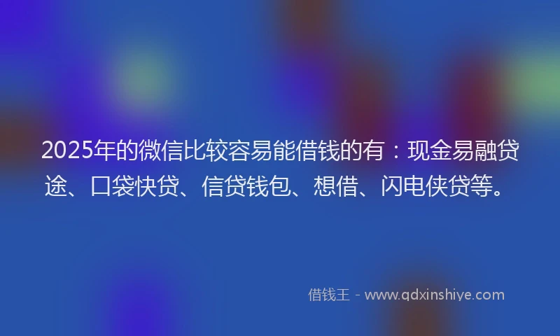 2025年的微信比较容易能借钱的有：现金易融贷途、口袋快贷、信贷钱包、想借、闪电侠贷等。
