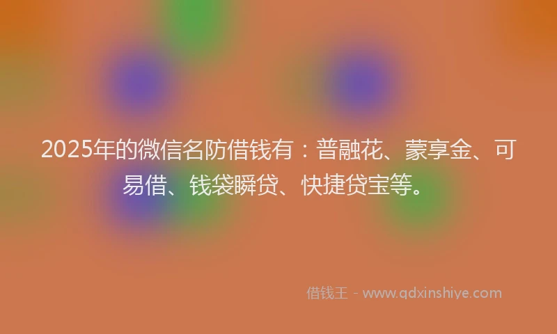 2025年的微信名防借钱有：普融花、蒙享金、可易借、钱袋瞬贷、快捷贷宝等。