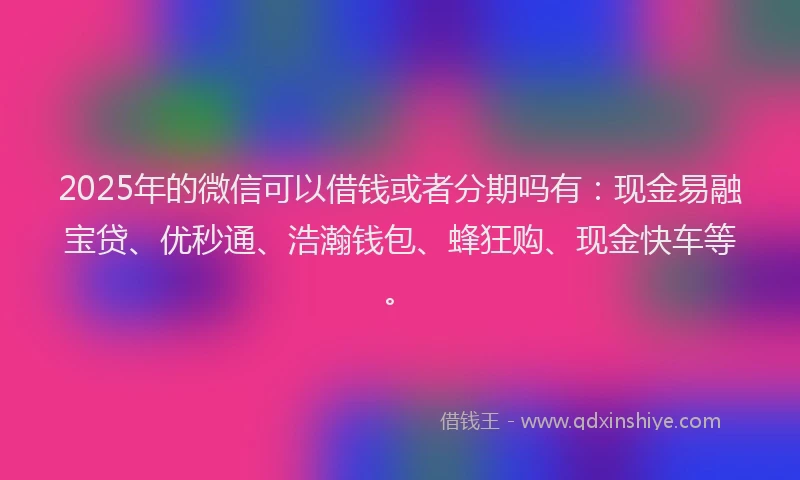 2025年的微信可以借钱或者分期吗有：现金易融宝贷、优秒通、浩瀚钱包、蜂狂购、现金快车等。