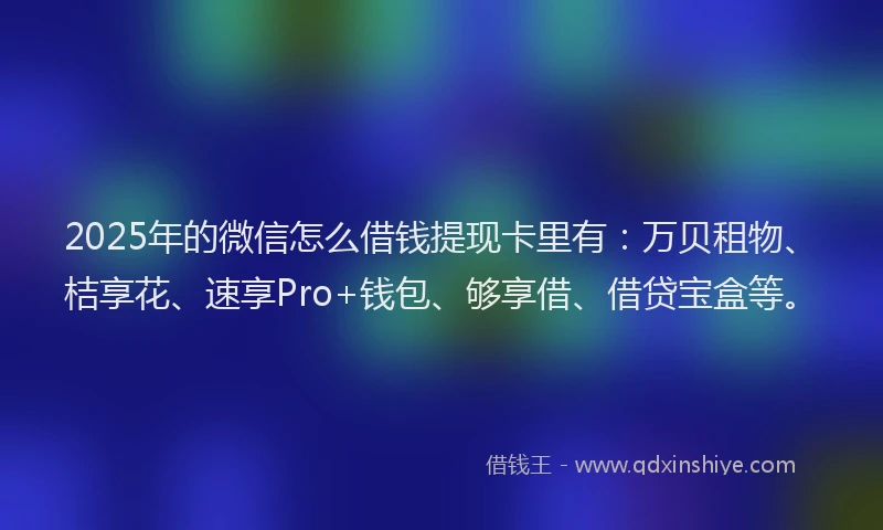2025年的微信怎么借钱提现卡里有：万贝租物、桔享花、速享Pro+钱包、够享借、借贷宝盒等。