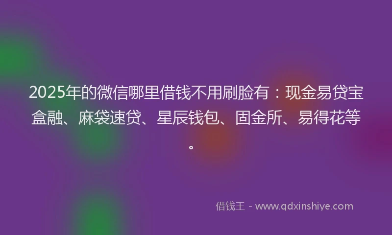 2025年的微信哪里借钱不用刷脸有：现金易贷宝盒融、麻袋速贷、星辰钱包、固金所、易得花等。
