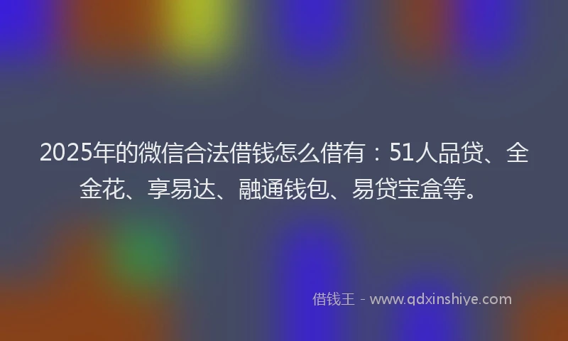 2025年的微信合法借钱怎么借有：51人品贷、全金花、享易达、融通钱包、易贷宝盒等。