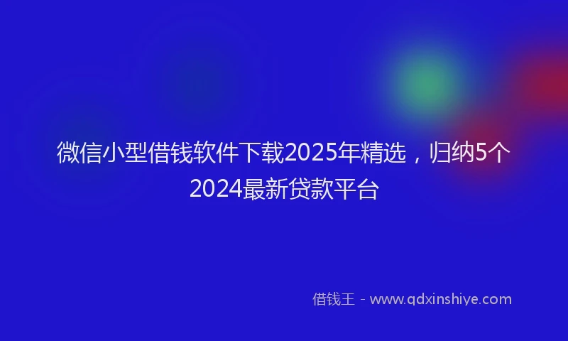 微信小型借钱软件下载2025年精选，归纳5个2024最新贷款平台