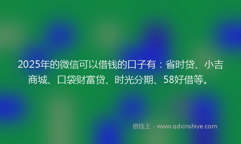 2025年的微信可以借钱的口子有：省时贷、小吉商城、口袋财富贷、时光分期、58好借等。