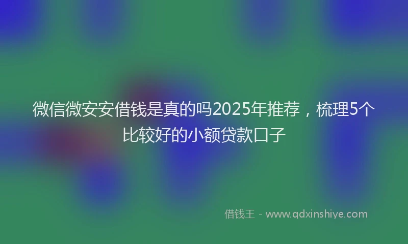 微信微安安借钱是真的吗2025年推荐，梳理5个比较好的小额贷款口子