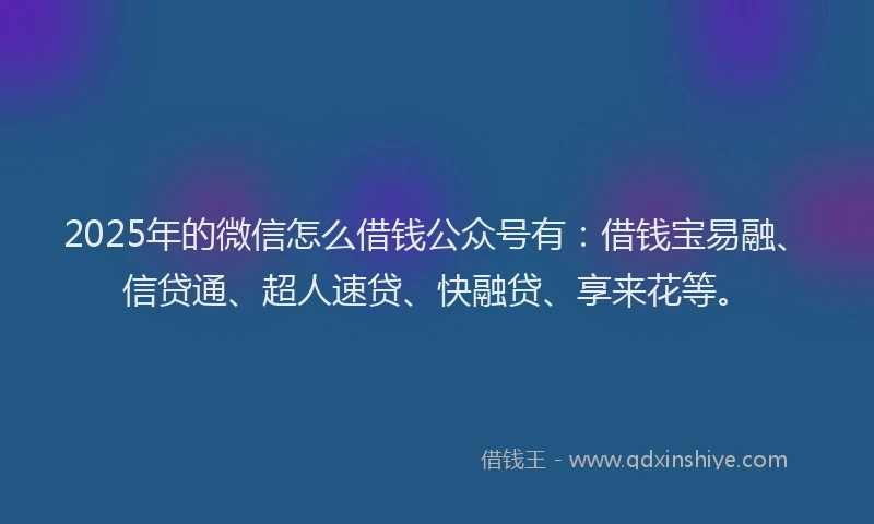 2025年的微信怎么借钱公众号有：借钱宝易融、信贷通、超人速贷、快融贷、享来花等。