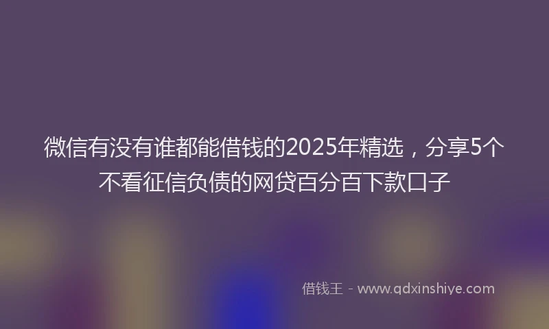 微信有没有谁都能借钱的2025年精选，分享5个不看征信负债的网贷百分百下款口子