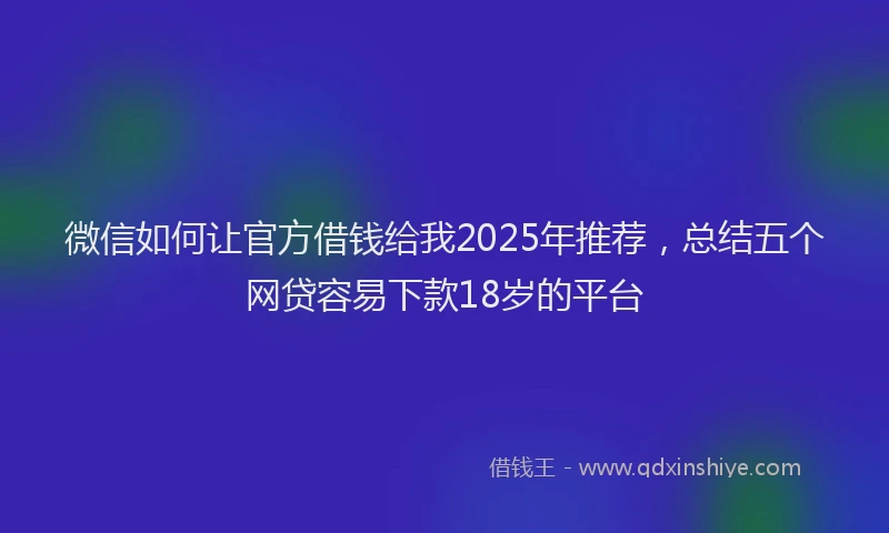 微信如何让官方借钱给我2025年推荐，总结五个网贷容易下款18岁的平台