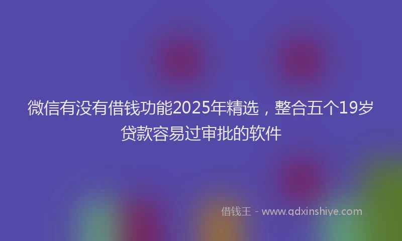 微信有没有借钱功能2025年精选，整合五个19岁贷款容易过审批的软件