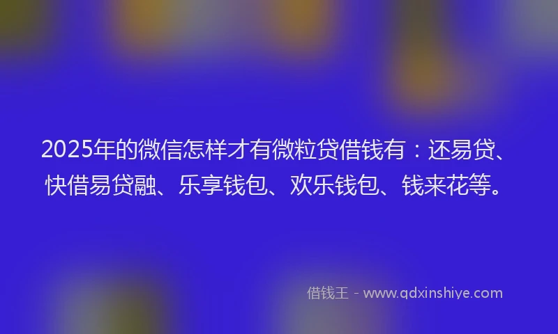 2025年的微信怎样才有微粒贷借钱有：还易贷、快借易贷融、乐享钱包、欢乐钱包、钱来花等。