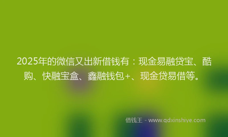 2025年的微信又出新借钱有：现金易融贷宝、酷购、快融宝盒、鑫融钱包+、现金贷易借等。