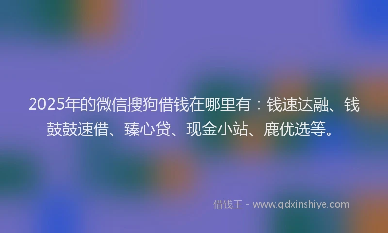 2025年的微信搜狗借钱在哪里有：钱速达融、钱鼓鼓速借、臻心贷、现金小站、鹿优选等。