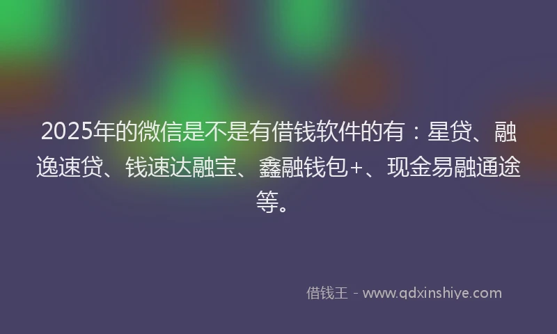 2025年的微信是不是有借钱软件的有：星贷、融逸速贷、钱速达融宝、鑫融钱包+、现金易融通途等。