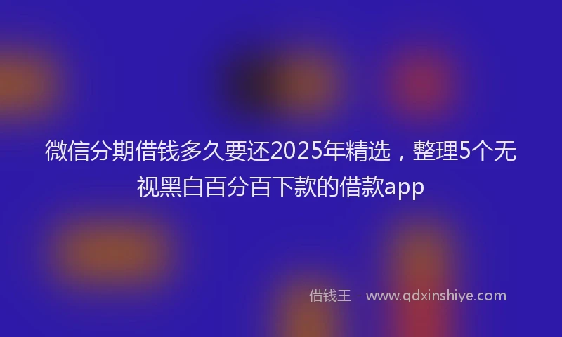 微信分期借钱多久要还2025年精选，整理5个无视黑白百分百下款的借款app