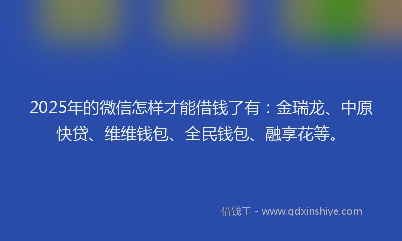 2025年的微信怎样才能借钱了有：金瑞龙、中原快贷、维维钱包、全民钱包、融享花等。