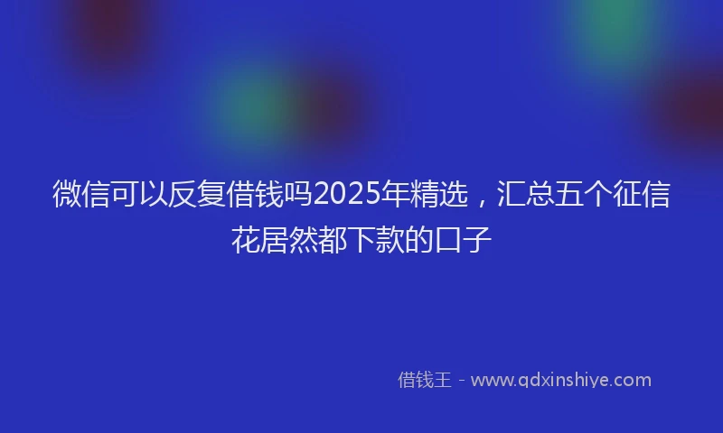 微信可以反复借钱吗2025年精选，汇总五个征信花居然都下款的口子