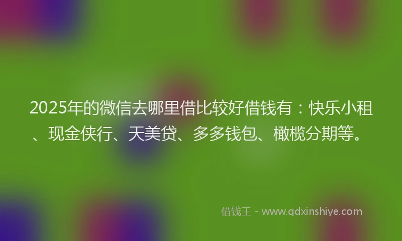 2025年的微信去哪里借比较好借钱有：快乐小租、现金侠行、天美贷、多多钱包、橄榄分期等。
