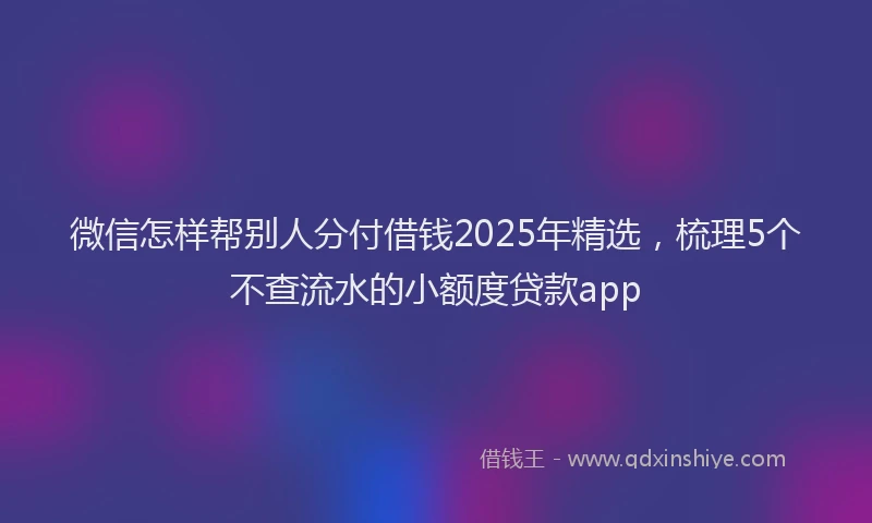 微信怎样帮别人分付借钱2025年精选，梳理5个不查流水的小额度贷款app
