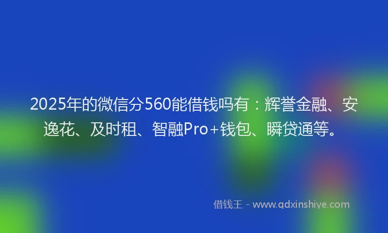 2025年的微信分560能借钱吗有：辉誉金融、安逸花、及时租、智融Pro+钱包、瞬贷通等。