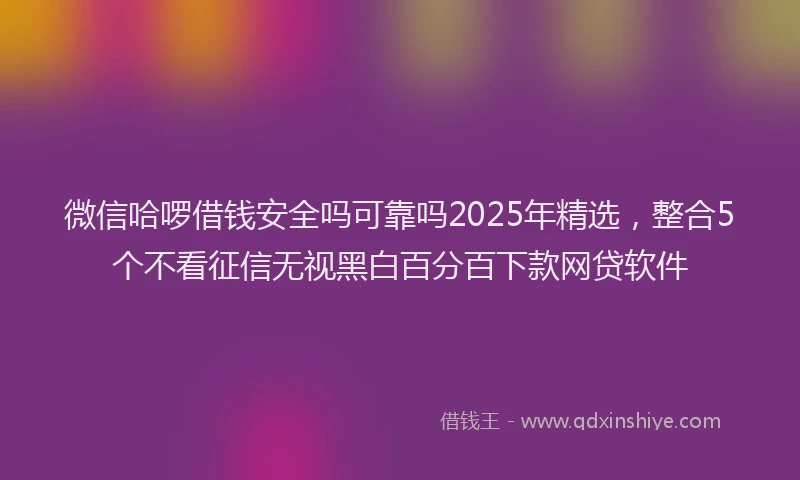 微信哈啰借钱安全吗可靠吗2025年精选，整合5个不看征信无视黑白百分百下款网贷软件