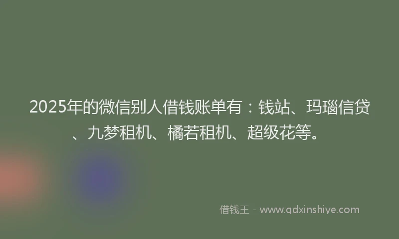 2025年的微信别人借钱账单有：钱站、玛瑙信贷、九梦租机、橘若租机、超级花等。