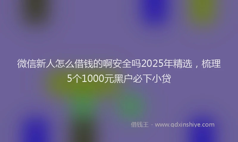 微信新人怎么借钱的啊安全吗2025年精选，梳理5个1000元黑户必下小贷