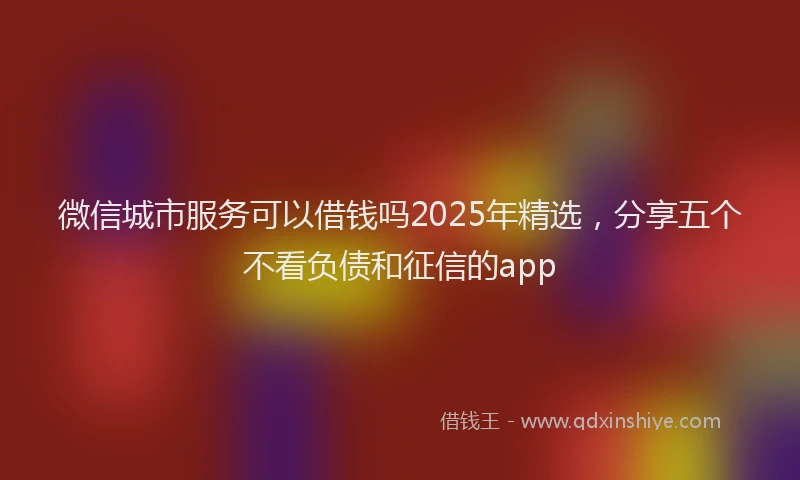 微信城市服务可以借钱吗2025年精选，分享五个不看负债和征信的app