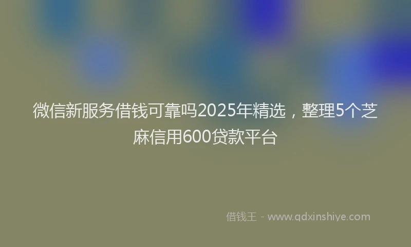 微信新服务借钱可靠吗2025年精选，整理5个芝麻信用600贷款平台