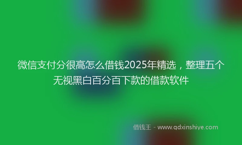 微信支付分很高怎么借钱2025年精选，整理五个无视黑白百分百下款的借款软件