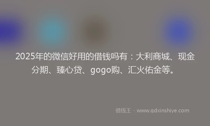 2025年的微信好用的借钱吗有：大利商城、现金分期、臻心贷、gogo购、汇火佑金等。