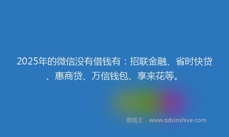 2025年的微信没有借钱有：招联金融、省时快贷、惠商贷、万信钱包、享来花等。