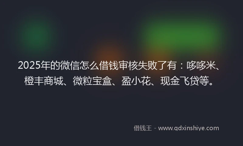 2025年的微信怎么借钱审核失败了有：哆哆米、橙丰商城、微粒宝盒、盈小花、现金飞贷等。