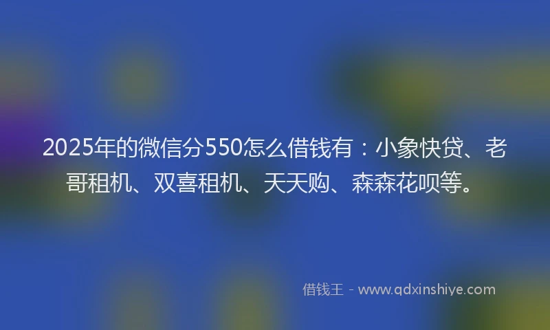 2025年的微信分550怎么借钱有：小象快贷、老哥租机、双喜租机、天天购、森森花呗等。