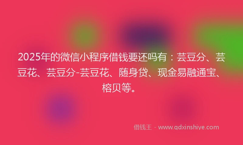 2025年的微信小程序借钱要还吗有：芸豆分、芸豆花、芸豆分-芸豆花、随身贷、现金易融通宝、榕贝等。