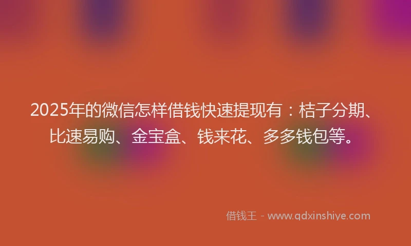 2025年的微信怎样借钱快速提现有：桔子分期、比速易购、金宝盒、钱来花、多多钱包等。