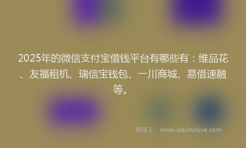 2025年的微信支付宝借钱平台有哪些有：维品花、友福租机、瑞信宝钱包、一川商城、易借速融等。