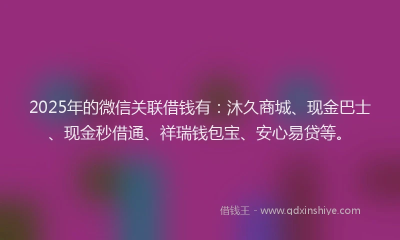 2025年的微信关联借钱有：沐久商城、现金巴士、现金秒借通、祥瑞钱包宝、安心易贷等。