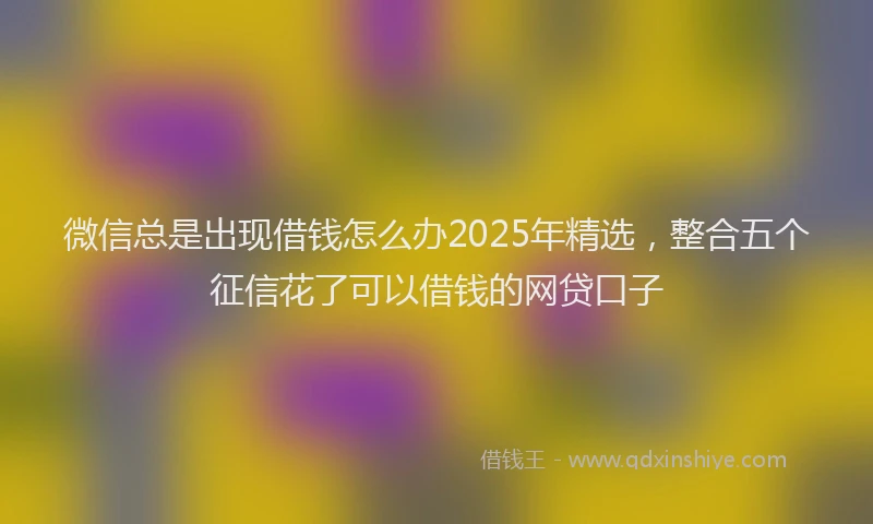 微信总是出现借钱怎么办2025年精选，整合五个征信花了可以借钱的网贷口子