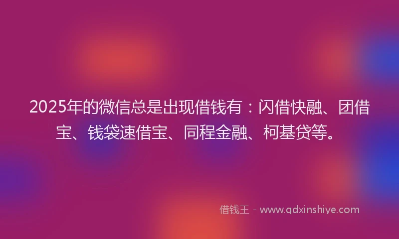 2025年的微信总是出现借钱有：闪借快融、团借宝、钱袋速借宝、同程金融、柯基贷等。