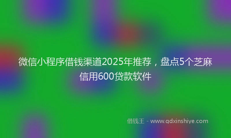 微信小程序借钱渠道2025年推荐，盘点5个芝麻信用600贷款软件