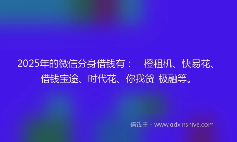 2025年的微信分身借钱有：一橙租机、快易花、借钱宝途、时代花、你我贷-极融等。