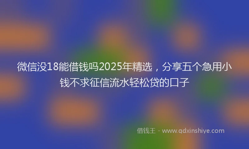 微信没18能借钱吗2025年精选，分享五个急用小钱不求征信流水轻松贷的口子