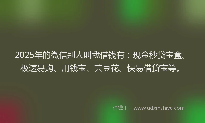 2025年的微信别人叫我借钱有：现金秒贷宝盒、极速易购、用钱宝、芸豆花、快易借贷宝等。