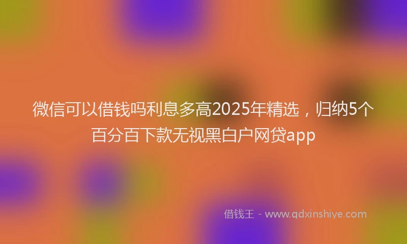 微信可以借钱吗利息多高2025年精选，归纳5个百分百下款无视黑白户网贷app