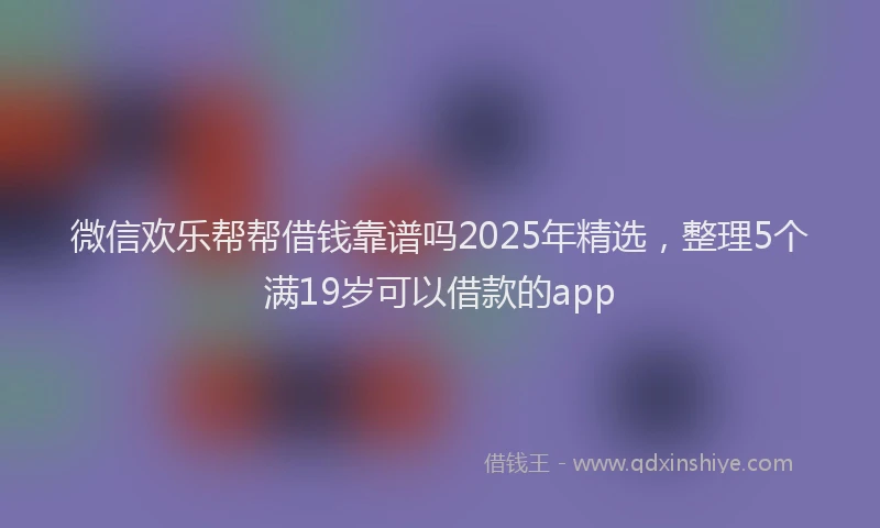 微信欢乐帮帮借钱靠谱吗2025年精选，整理5个满19岁可以借款的app